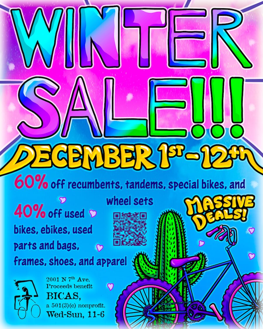 Winter sale!!! December 1st to 12th 60% off recumbents, tandems, special bikes, and wheel sets 40% off used bikes, ebikes, used parts and bags, frames, shoes, and apparel 2001 N 7th Ave. Proceeds benefit BICAS, a 501(3)(c) nonprofit. Wed-Sun, 11-6