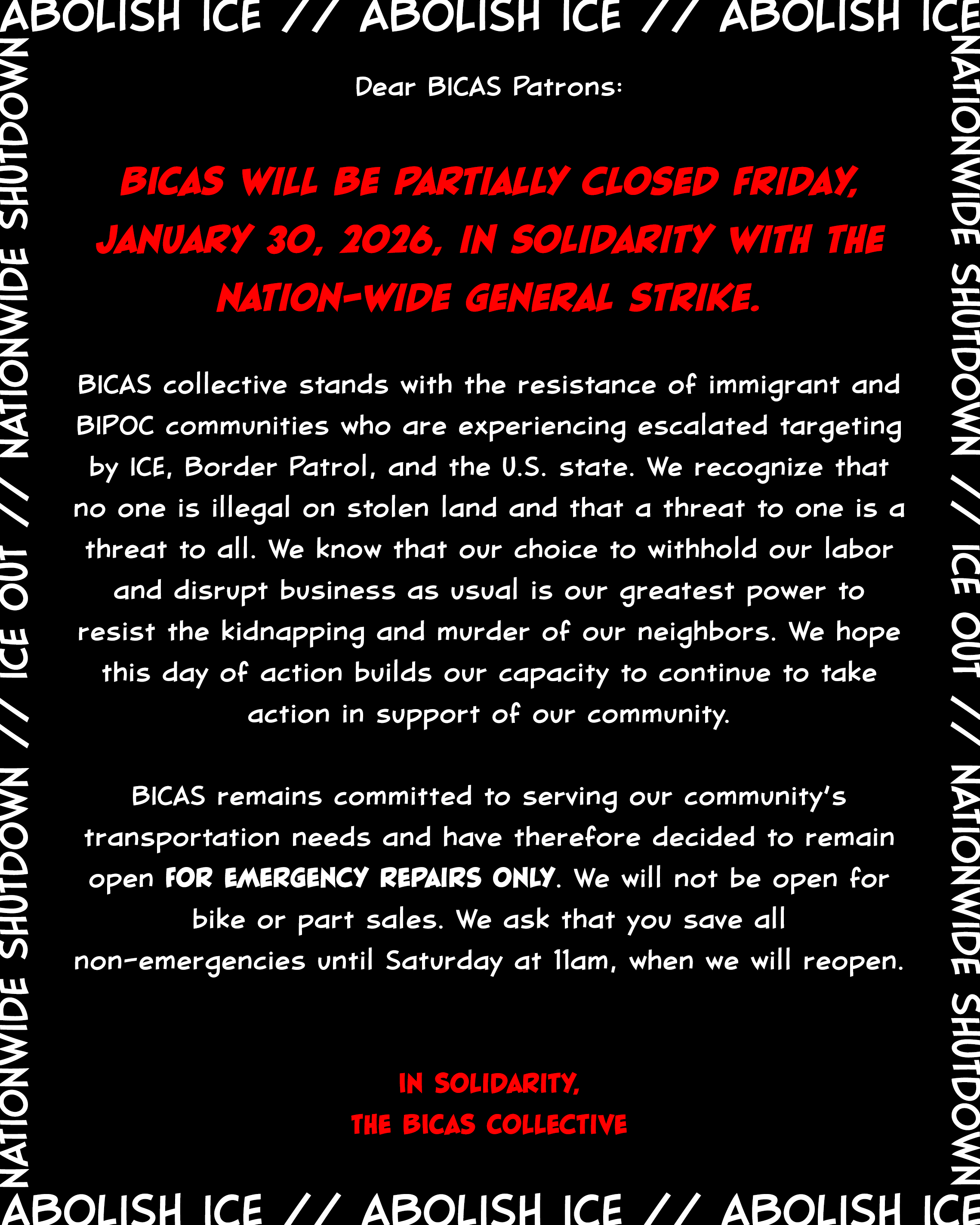 Dear BICAS Patrons: BICAS will be partially closed Friday, January 30, 2026, in solidarity with the nation-wide general strike. BICAS collective stands with the resistance of immigrant and BIPOC communities who are experiencing escalated targeting by ICE, Border Patrol, and the U.S. state. We recognize that no one is illegal on stolen land and that a threat to one is a threat to all. We know that our choice to withhold our labor and disrupt business as usual is our greatest power to resist the kidnapping and murder of our neighbors. We hope this day of action builds our capacity to continue to take action in support of our community. BICAS remains committed to serving our community’s transportation needs and have therefore decided to remain open for emergency repairs only. We will not be open for bike or part sales. We ask that you save all non-emergencies until Saturday at 11am, when we will reopen. In Solidarity, The BICAS Collective
