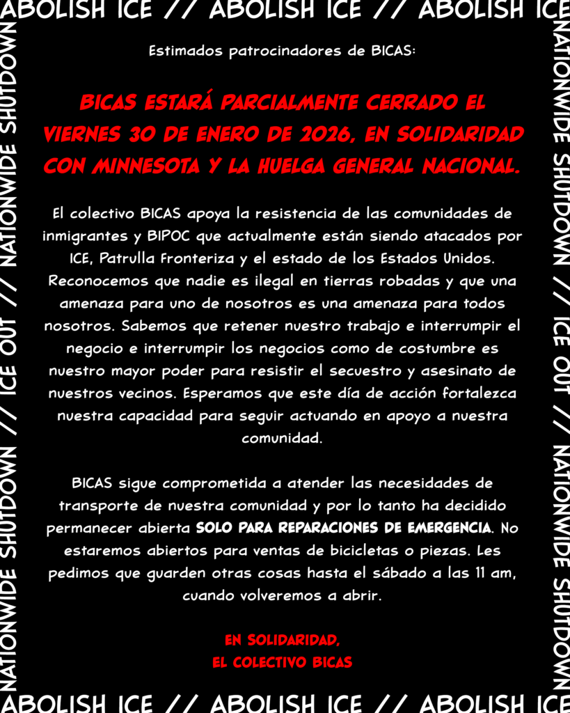 Estimados patrocinadores de BICAS:
BICAS estará parcialmente cerrado el viernes 30 de enero de 2026, en solidaridad con Minnesota y la huelga general nacional.
El colectivo BICAS apoya la resistencia de las comunidades de inmigrantes y BIPOC que actualmente están siendo atacados por ICE, Patrulla Fronteriza y el estado de los Estados Unidos. Reconocemos que nadie es ilegal en tierras robadas y que una amenaza para uno de nosotros es una amenaza para todos nosotros. Sabemos que retener nuestro trabajo e interrumpir el negocio e interrumpir los negocios como de costumbre es nuestro mayor poder para resistir el secuestro y asesinato de nuestros vecinos. Esperamos que este día de acción fortalezca nuestra capacidad para seguir actuando en apoyo a nuestra comunidad.
BICAS sigue comprometida a atender las necesidades de transporte de nuestra comunidad y por lo tanto ha decidido permanecer abierta solo para reparaciones de emergencia. No estaremos abiertos para ventas de bicicletas o piezas. Les pedimos que guarden otras cosas hasta el sábado a las 11 am, cuando volveremos a abrir.
en Solidaridad,
El Colectivo BICAS