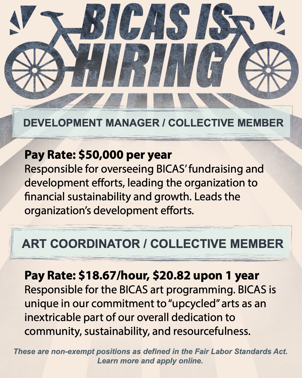 BICAS is hiring DEVELOPMENT MANAGER / COLLECTIVE MEMBER Pay Rate: $50,000 per year Responsible for overseeing BICAS' fundraising and development efforts, leading the organization to financial sustainability and growth. Leads the organization's development efforts ART COORDINATOR / COLLECTIVE MEMBER Pay Rate: $18.67/hour, $20.82 upon 1 year Responsible for the BICAS art programming. BICAS is unique in our commitment to "upcycled" arts as an inextricable part of our overall dedication to community, sustainability, and resourcefulness. These are non-exempt positions as defined in the Fair Labor Standards Act. Learn more and apply online.
